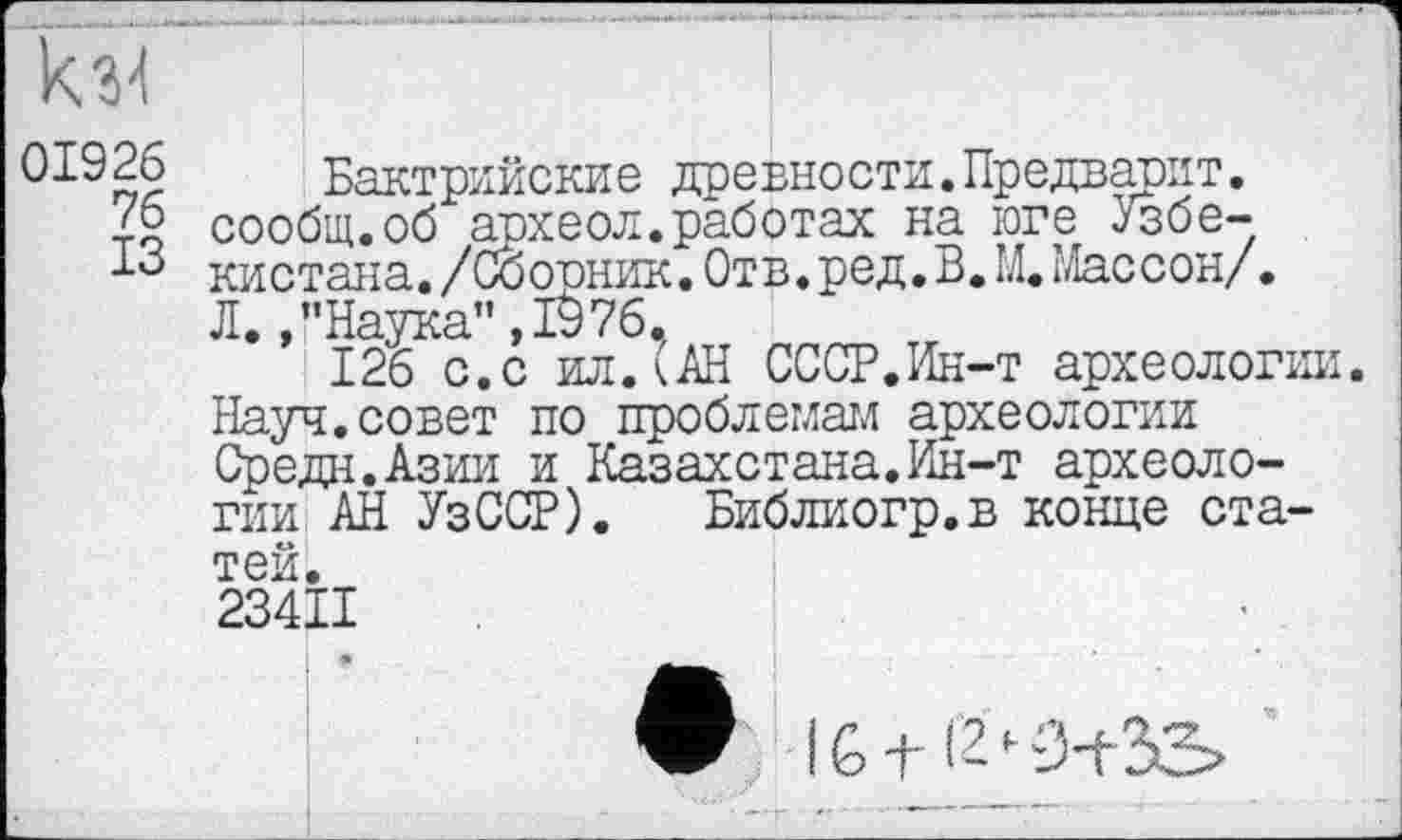 ﻿Ы 01926 76 ІЗ
Бактрийские древности.Предварит. сообщ.об археол.работах на юге Узбекистана . /Со орник. Отв. ред. В. М.Массон/. Л.,’’Наука”,IÖ76.
126 с.с ил.(АН СССР.Ин-т археологии. Науч.совет по проблемам археологии Средн.Азии и Казахстана.Ин-т археологии АН УзССР). Библиогр.в конце статей.
234ІІ